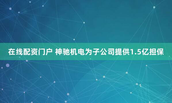 在线配资门户 神驰机电为子公司提供1.5亿担保