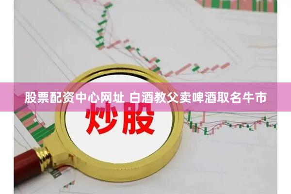 股票配资中心网址 白酒教父卖啤酒取名牛市