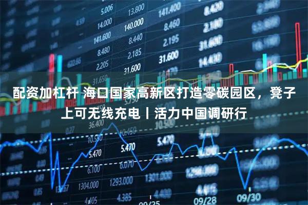 配资加杠杆 海口国家高新区打造零碳园区，凳子上可无线充电丨活力中国调研行