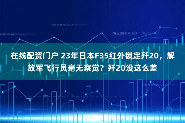 在线配资门户 23年日本F35红外锁定歼20，解放军飞行员毫无察觉？歼20没这么差