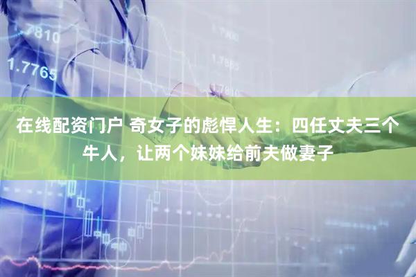 在线配资门户 奇女子的彪悍人生：四任丈夫三个牛人，让两个妹妹给前夫做妻子
