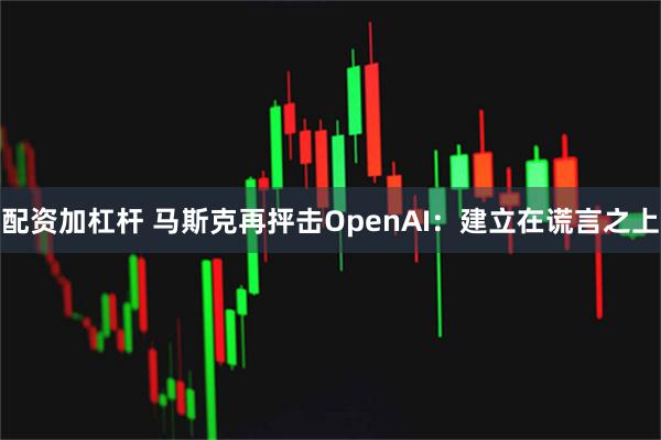 配资加杠杆 马斯克再抨击OpenAI：建立在谎言之上
