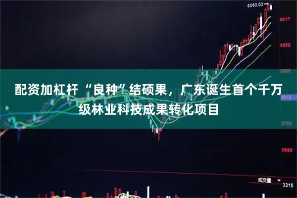 配资加杠杆 “良种”结硕果，广东诞生首个千万级林业科技成果转化项目