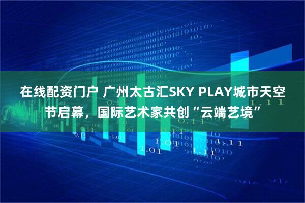 在线配资门户 广州太古汇SKY PLAY城市天空节启幕，国际艺术家共创“云端艺境”