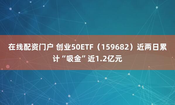 在线配资门户 创业50ETF（159682）近两日累计“吸金”近1.2亿元
