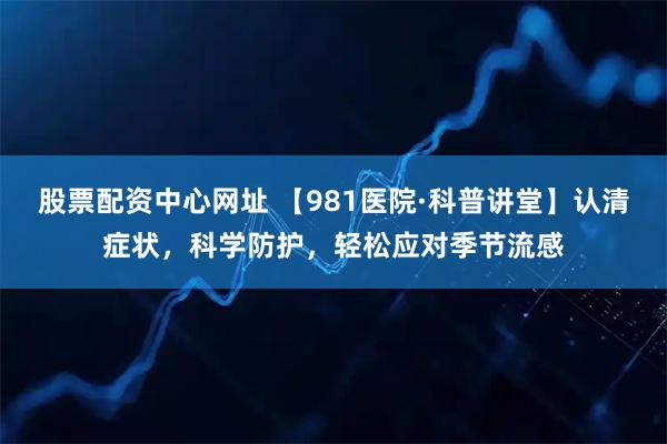 股票配资中心网址 【981医院·科普讲堂】认清症状，科学防护，轻松应对季节流感