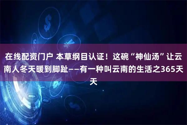 在线配资门户 本草纲目认证！这碗“神仙汤”让云南人冬天暖到脚趾——有一种叫云南的生活之365天
