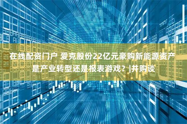 在线配资门户 爱克股份22亿元豪购新能源资产 是产业转型还是报表游戏？|并购谈