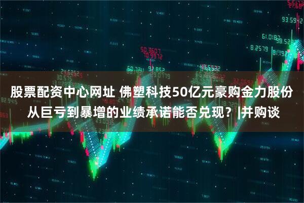 股票配资中心网址 佛塑科技50亿元豪购金力股份 从巨亏到暴增的业绩承诺能否兑现？|并购谈