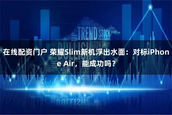 在线配资门户 荣耀Slim新机浮出水面：对标iPhone Air，能成功吗？
