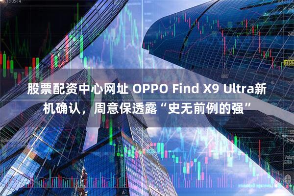 股票配资中心网址 OPPO Find X9 Ultra新机确认，周意保透露“史无前例的强”
