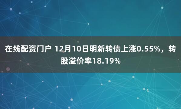 在线配资门户 12月10日明新转债上涨0.55%，转股溢价率18.19%