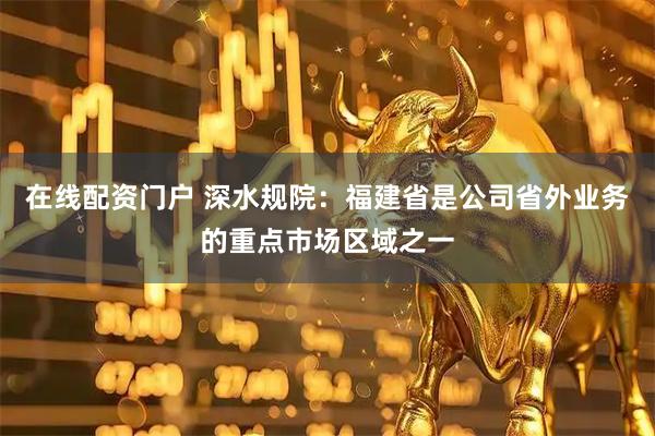 在线配资门户 深水规院：福建省是公司省外业务的重点市场区域之一