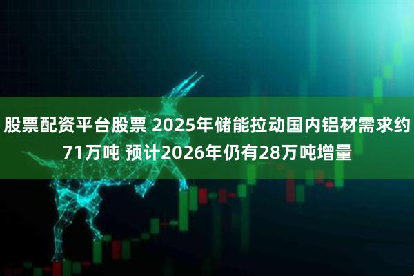 股票配资平台股票 2025年储能拉动国内铝材需求约71万吨 预计2026年仍有28万吨增量