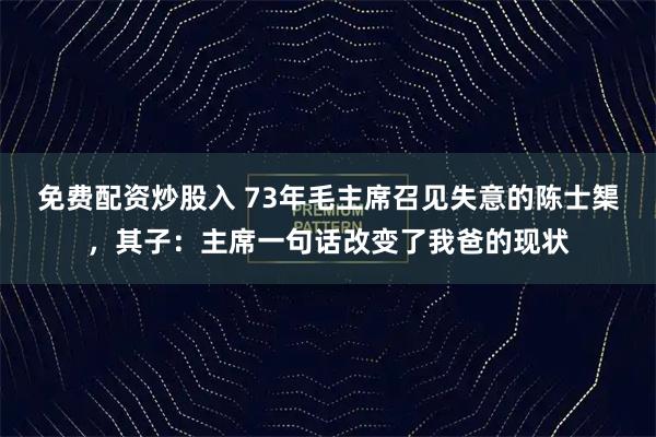 免费配资炒股入 73年毛主席召见失意的陈士榘，其子：主席一句话改变了我爸的现状