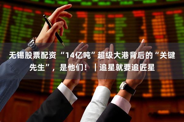 无锡股票配资 “14亿吨”超级大港背后的“关键先生”，是他们！｜追星就要追匠星
