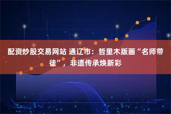 配资炒股交易网站 通辽市：哲里木版画“名师带徒”，非遗传承焕新彩