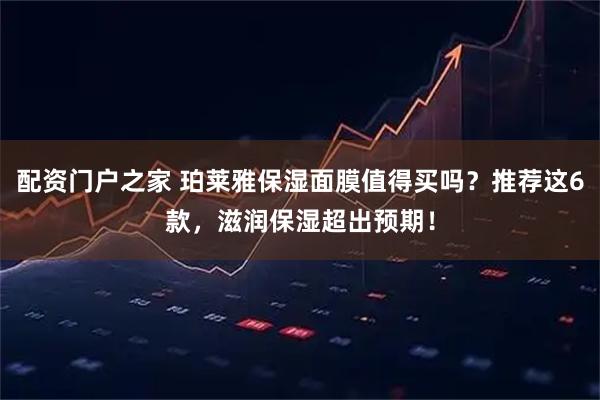 配资门户之家 珀莱雅保湿面膜值得买吗？推荐这6款，滋润保湿超出预期！