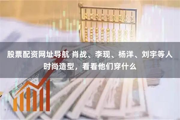 股票配资网址导航 肖战、李现、杨洋、刘宇等人时尚造型，看看他们穿什么