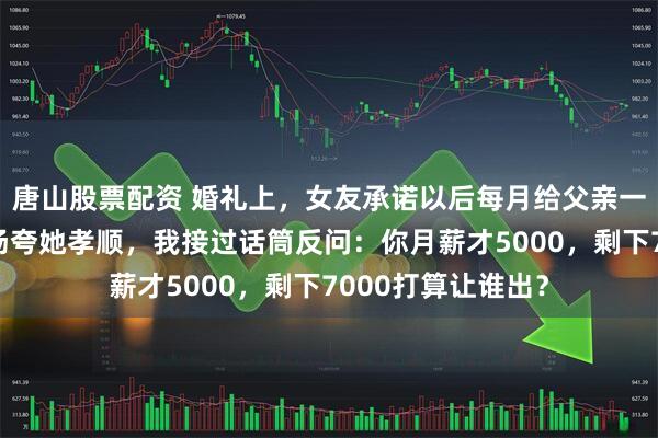 唐山股票配资 婚礼上，女友承诺以后每月给父亲一万二生活费，全场夸她孝顺，我接过话筒反问：你月薪才5000，剩下7000打算让谁出？