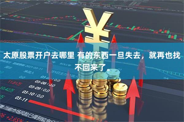 太原股票开户去哪里 有的东西一旦失去，就再也找不回来了。