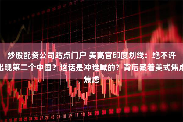 炒股配资公司站点门户 美高官印度划线：绝不许出现第二个中国？这话是冲谁喊的？背后藏着美式焦虑